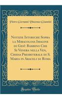 Notizie Istoriche Sopra La Miracolosa Imagine Di GesÃ¹ Bambino Che Si Venera Nella Ven, Chiesa Presbiterale Di S. Maria in Araceli Di Roma (Classic Reprint)