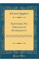 Saintship, No Ground of Soveraignty: Or a Treatise Tending to Prove, That the Saints, Barely Considered as Such, Ought Not to Govern (Classic Reprint)