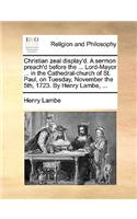 Christian Zeal Display'd. a Sermon Preach'd Before the ... Lord-Mayor ... in the Cathedral-Church of St. Paul, on Tuesday, November the 5th, 1723. by Henry Lambe, ...