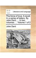 The Force of Love. a Novel. in a Series of Letters. by John Dent, ... in Two Volumes. ... Volume 1 of 2