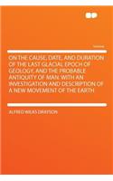 On the Cause, Date, and Duration of the Last Glacial Epoch of Geology, and the Probable Antiquity of Man. with an Investigation and Description of a New Movement of the Earth
