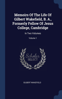 Memoirs Of The Life Of Gilbert Wakefield, B. A., Formerly Fellow Of Jesus College, Cambridge: In Two Volumes; Volume 1
