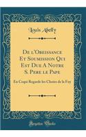 de l'Obeissance Et Soumission Qui Est Due a Notre S. Pere Le Pape: En Cequi Regarde Les Choï¿½es de la Foy (Classic Reprint)