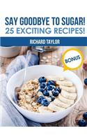 Say Goodbye to Sugar! 25 Exciting Recipes!