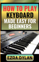 How to Play Keyboard Made Easy for Beginners: Complete Step By Step Guide To Learn And Perfect Your Keyboard Play Ability From Scratch