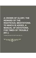 A Crown of Glory, the Reward of the Righteous, Meditations. to Which Is Added, a Manual of Devotions, for Times of Trouble [&C.].