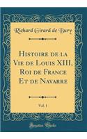 Histoire de la Vie de Louis XIII, Roi de France Et de Navarre, Vol. 1 (Classic Reprint)