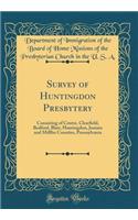 Survey of Huntingdon Presbytery: Consisting of Centre, Clearfield, Bedford, Blair, Huntingdon, Juniata and Mifflin Counties, Pennsylvania (Classic Reprint)