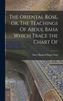 Oriental Rose, or, The Teachings Of Abdul Baha Which Trace the Chart Of