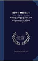 How to Modulate: A Simple and Systematic Guide in Modulating From Any Key to Any Other and a Review of the Principles of Artistic Modulation As Applied in General Co