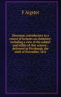 Discourse, introductory to a course of lectures on chemistry: including a view of the subject and utility of that science ; delivered at Pittsburgh, the sixth of November, 1811