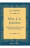 Hon. J. A. Johnson: A Partial Copy of His Letters, Travels and Addresses (Classic Reprint)