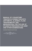 Manual of Logarithms Treated in Connection with Arithmetic, Algebra, Plane Trigonometry, and Mensuration, for the Use of Students Preparing for Army and Other Examinations: (English)