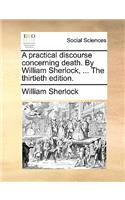 A Practical Discourse Concerning Death. by William Sherlock, ... the Thirtieth Edition.