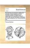 The Elements of Commerce, Politics and Finances, in Three Treatises on Those Important Subjects. Designed as a Supplement to the Education of British Youth, After They Quit the Public Universities or Private Academies. by Thomas Mortimer, Esq.