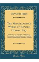 The Miscellaneous Works of Edward Gibbon, Esq.: With Memoirs of His Life and Writings, Composed by Himself; Illustrated from His Letters, with Occasional Notes and Narrative (Classic Reprint)