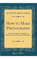 How to Make Photographs: And a Descriptive Catalogue of Materials for the Amateur Photographer (Classic Reprint)