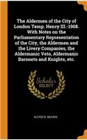 The Aldermen of the City of London Temp. Henry III.-1908. with Notes on the Parliamentary Representation of the City, the Aldermen and the Livery Companies, the Aldermanic Veto, Aldermanic Baronets and Knights, Etc.