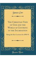 The Christian View of God and the World as Centring in the Incarnation: Being the Kerr Lectures for 1890-91 (Classic Reprint)