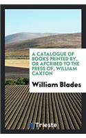Catalogue of Books Printed By, or Afcribed to the Press Of, William Caxton