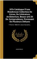 107e Catalogue D'une Nombreuse Collection De Livres, De Littérature, Architecture, Beaux-arts Et De Jurisprudence, Provenant De Plusieurs Défunts