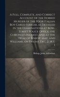Full, Complete, and Correct Account of the Horrid Murder of the Poor Italian boy Carlo Ferriar, as Detailed in the Examinations at Bow-Street Police Office, the Coroner's Inquest, and at the Trial of Bishop, May, and Williams, on Friday, Dec. 2, 18