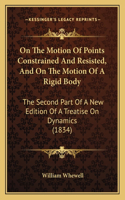 On The Motion Of Points Constrained And Resisted, And On The Motion Of A Rigid Body: The Second Part Of A New Edition Of A Treatise On Dynamics (1834)