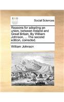 Reasons for Adopting an Union, Between Ireland and Great Britain. by William Johnson, ... the Second Edition, Corrected.