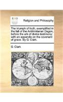 The triumph of truth, exemplified in the fall of the Antitrinitarian Dagon, before the ark of divine testimony: with an appendix on the covenant of grace. By G. Clark.