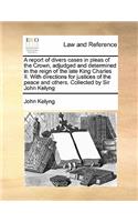 A report of divers cases in pleas of the Crown, adjudged and determined in the reign of the late King Charles II. With directions for justices of the peace and others. Collected by Sir John Kelyng
