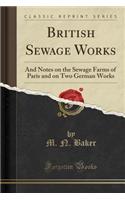 British Sewage Works: And Notes on the Sewage Farms of Paris and on Two German Works (Classic Reprint)