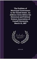 Problem of Municipal Government in the United States. An Address Given Before the Historical and Political Science Association of Cornell University, March 16, 1887
