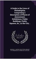 Guide to the Lions of Philadelphia; Comprising a Description of Places of Amusement, Exhibitions, Public Buildings, Public Squares, &c., in the City ..