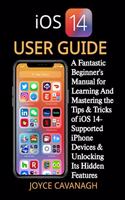iOS 14 User Guide: A Fantastic Beginner's Manual for Learning And Mastering the Tips & Tricks of iOS 14-Supported iPhone Devices & Unlocking Its Hidden Features