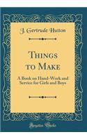 Things to Make: A Book on Hand-Work and Service for Girls and Boys (Classic Reprint)