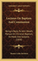 Lectures On Baptism And Communion: Being A Reply To John Wood's Manual On Christian Baptism, Its Mode And Subjects (1858)(English)