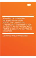 A Manual of Elementary Problems in the Linear Perspective of Form and Shadow; Or the Representation of Objects as They Appear, Made from the Objects as They Are. in Two Parts