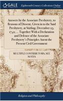 Answers by the Associate Presbytery, to Reasons of Dissent, Given in to the Said Presbytery, at Stirling, December 23, 1742; ... Together with a Declaration and Defence of the Associate Presbytery's Principles Anent the Present Civil Government