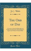 The Orb of Day: A Treatise on Spiritual Philosophy and Intellectual Astronomy; Spiritual Science Against the World; A Celestial Bible (Classic Reprint)