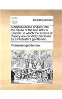 A Dispassionate Enquiry Into the Cause of the Late Riots in London. in Which the Arcana of Popery Are Candidly Disclosed by a Protestant Gentleman.