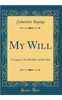 My Will: A Legacy to the Healthy and the Sick (Classic Reprint): A Legacy to the Healthy and the Sick (Classic Reprint)