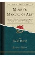 Morse's Manual of Art: A Self Teacher in All Branches of Decorative Art, Embracing Almost Every Variety of Painting and Drawing, on China, Glass, Velvet Canvas, Paper and Wood; The Secret of All Glass Transparencies, Sketching from Nature Pastel an