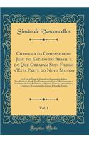 Chronica Da Companhia de Jesu Do Estado Do Brasil E Do Que Obraram Seus Filhos n'Esta Parte Do Novo Mundo, Vol. 1: Em Que Se Trata Da Entrada Da Companhia de Jesu NAS Partes Do Brasil, DOS Fundamentos Que n'Ellas LanÃ§aram E Continuaram Seus Religi