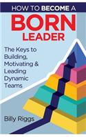 How to Become a Born Leader: Keys to Building, Motivating, and Leading Dynamic Teams