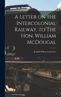 Letter on the Intercolonial Railway, to The Hon. William McDougal [microform]
