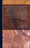Report on the Experiments Made at Sault Ste. Marie, Ont., Under Government Auspices, in the Smelting of Canadian Iron Ores by the Electro-thermic Process [microform]