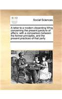 A Letter to a Modern Dissenting Whig Concerning the Present Juncture of Affairs; With a Comparison Between the Former Principles, and the Present Practices of That Party.