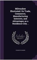 Milwaukee Illustrated. Its Trade, Commerce, Manufacturing Interests, and Advantages as a Residence City ..