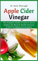 Apple Cider Vinegar: The Complete Guide on How to Use & Explore the Miracle Health Features of ACV for Numerous Purposes