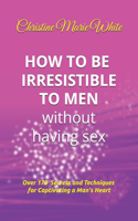 How to Be Irresistible to Men Without Having Sex: Over 170 Tips, Techniques and Secrets to Captivating a Man's Heart (An Integrity Dating Success System Book)